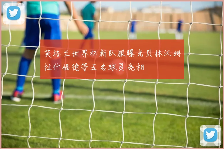 英格兰世界杯新队服曝光贝林汉姆拉什福德等五名球员亮相