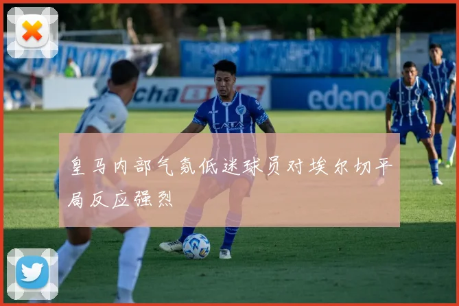 皇马内部气氛低迷球员对埃尔切平局反应强烈