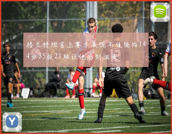 格兰特坦言上赛季表现不佳场均144分35板21助让他感到沮丧