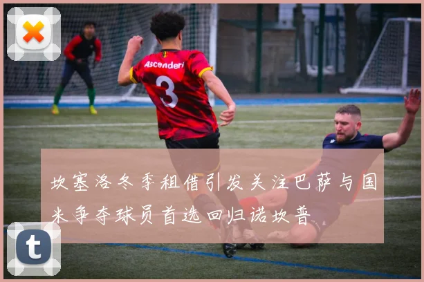 坎塞洛冬季租借引发关注巴萨与国米争夺球员首选回归诺坎普