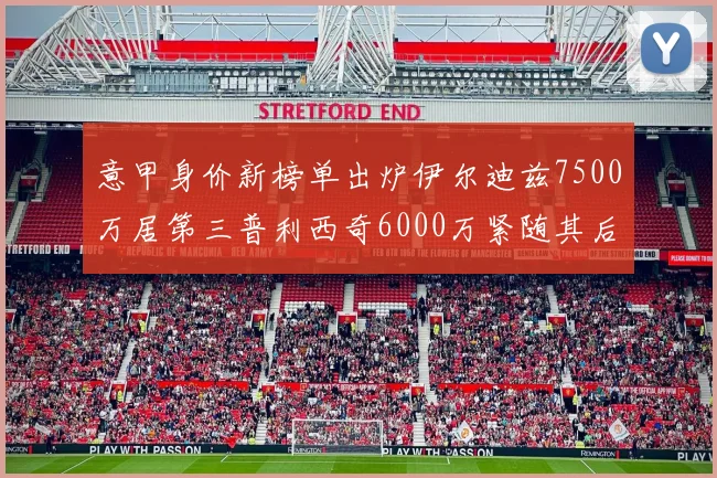 意甲身价新榜单出炉伊尔迪兹7500万居第三普利西奇6000万紧随其后