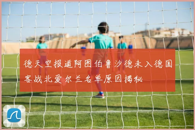 德天空报道阿图伯鲁沙德未入德国客战北爱尔兰名单原因揭秘