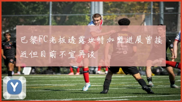 巴黎FC老板透露坎特加盟进展曾接近但目前不宜再谈