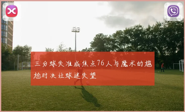 三分球失准成焦点76人与魔术的尴尬对决让球迷失望