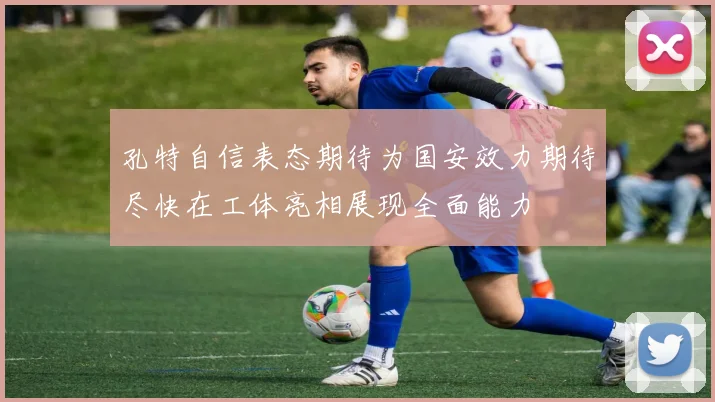 孔特自信表态期待为国安效力期待尽快在工体亮相展现全面能力
