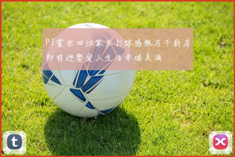 PJ霍尔回归家乡打球感慨万千新房即将迎娶爱人生活幸福美满