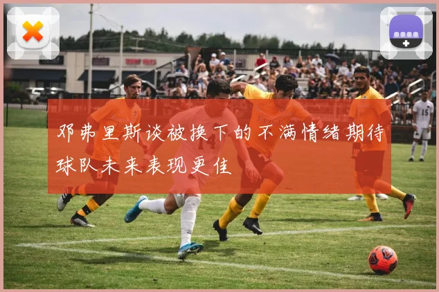邓弗里斯谈被换下的不满情绪期待球队未来表现更佳
