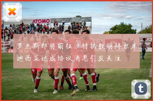 罗杰斯即将前往沙特执教胡拜尔库迪西亚达成协议消息引发关注