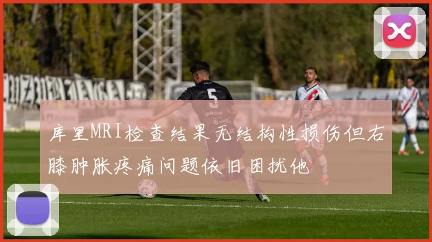 库里MRI检查结果无结构性损伤但右膝肿胀疼痛问题依旧困扰他