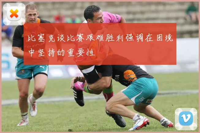 比塞克谈比赛艰难胜利强调在困境中坚持的重要性