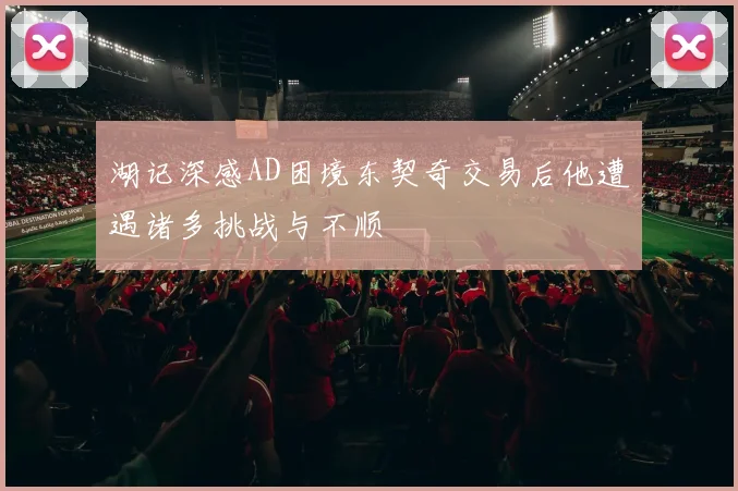 湖记深感AD困境东契奇交易后他遭遇诸多挑战与不顺