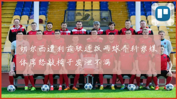 切尔西遭利兹联连扳两球乔科尔媒体席怒敲椅子发泄不满