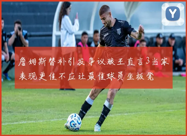 詹姆斯替补引发争议狼王直言3当家表现更佳不应让最佳球员坐板凳
