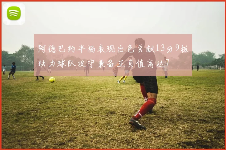 阿德巴约半场表现出色贡献13分9板助力球队攻守兼备正负值高达7