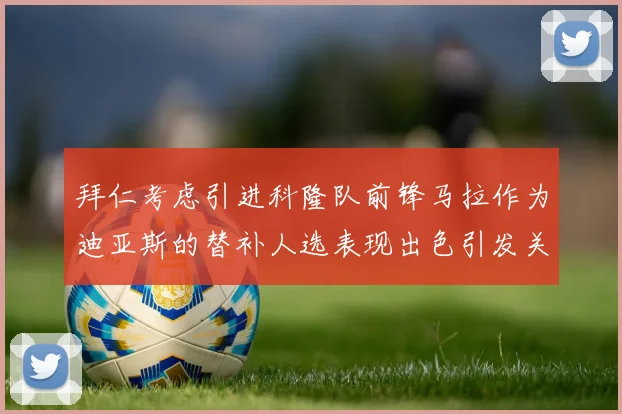 拜仁考虑引进科隆队前锋马拉作为迪亚斯的替补人选表现出色引发关注