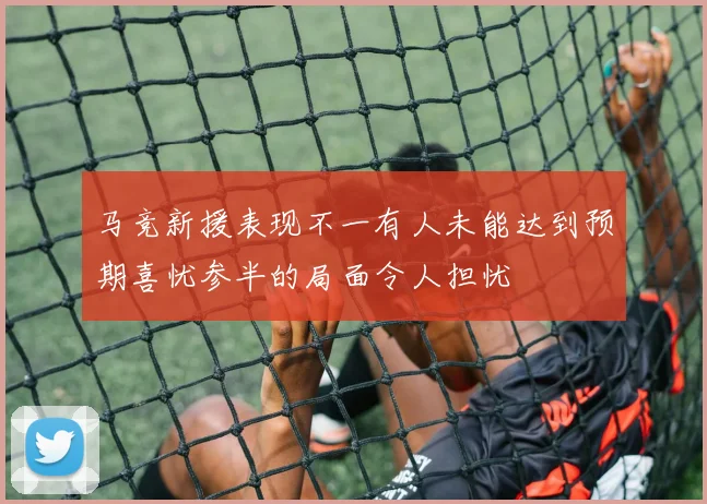 马竞新援表现不一有人未能达到预期喜忧参半的局面令人担忧