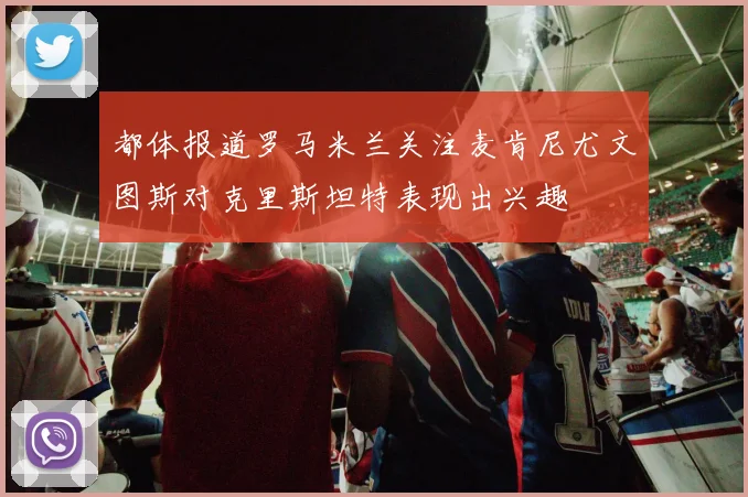 都体报道罗马米兰关注麦肯尼尤文图斯对克里斯坦特表现出兴趣