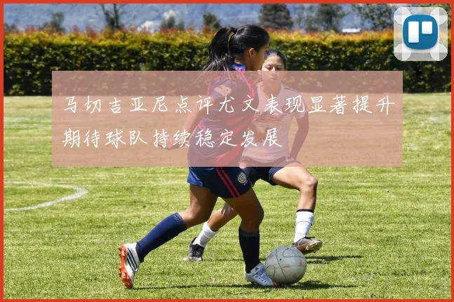 马切吉亚尼点评尤文表现显著提升期待球队持续稳定发展