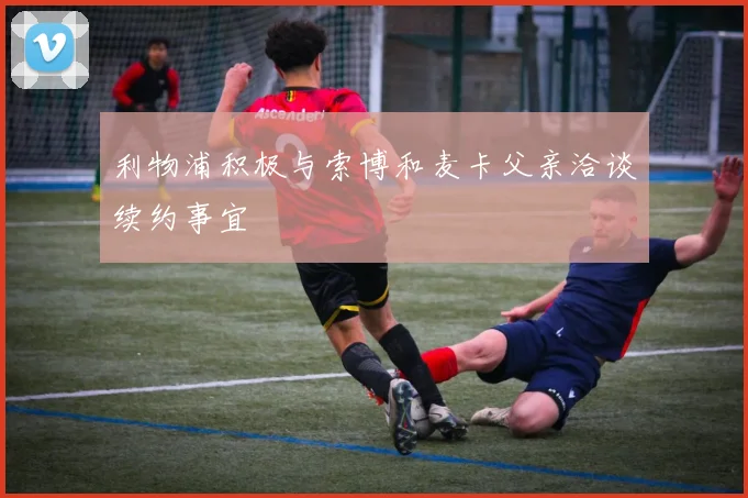 利物浦积极与索博和麦卡父亲洽谈续约事宜