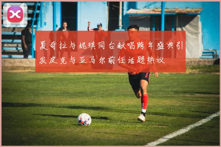 夏奇拉与妮琪同台献唱跨年盛典引发皮克与亚马尔前任话题热议
