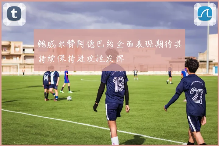 鲍威尔赞阿德巴约全面表现期待其持续保持进攻性发挥