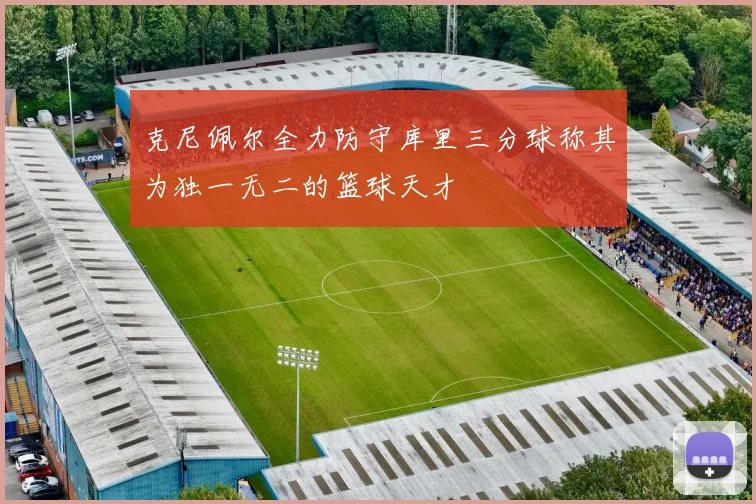 克尼佩尔全力防守库里三分球称其为独一无二的篮球天才