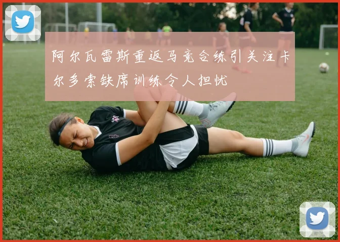 阿尔瓦雷斯重返马竞合练引关注卡尔多索缺席训练令人担忧
