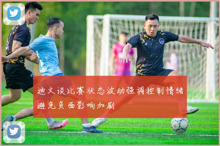 迪文谈比赛状态波动强调控制情绪避免负面影响加剧
