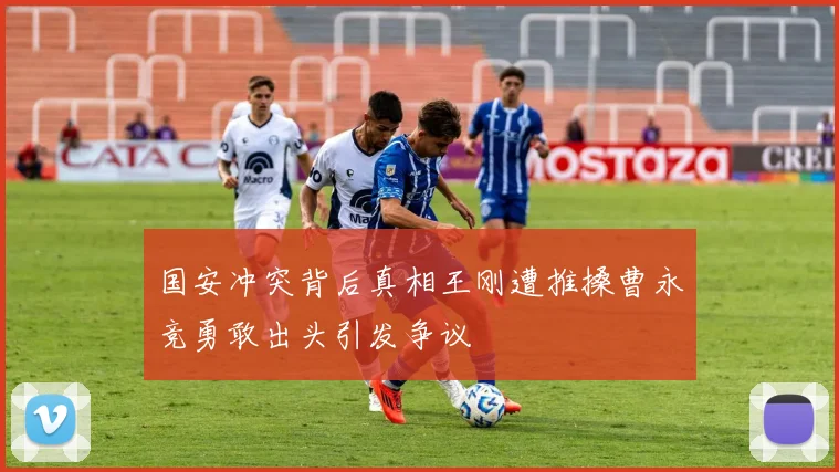 国安冲突背后真相王刚遭推搡曹永竞勇敢出头引发争议