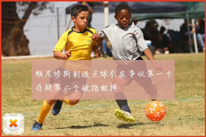 维尼修斯制造点球引发争议第一个存疑第二个被指假摔