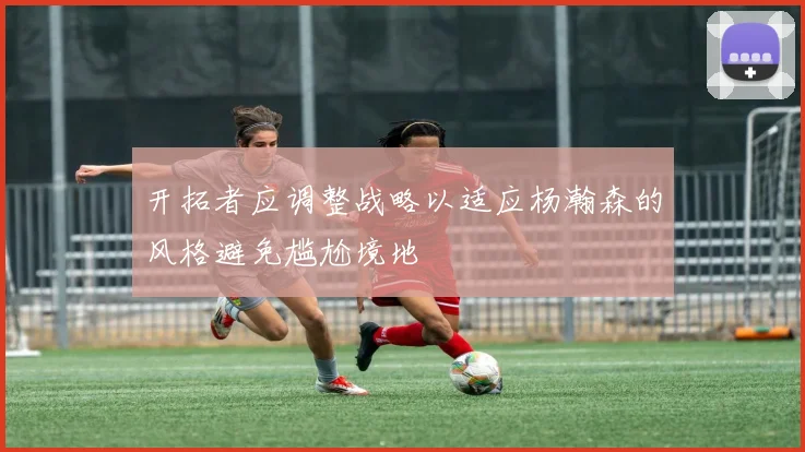 开拓者应调整战略以适应杨瀚森的风格避免尴尬境地