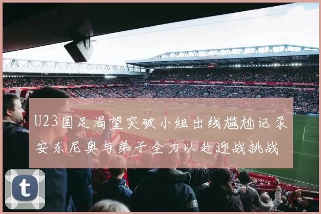 U23国足渴望突破小组出线尴尬记录安东尼奥与弟子全力以赴迎战挑战