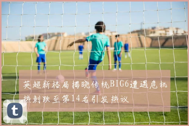 英超新格局揭晓传统BIG6遭遇危机热刺跌至第14名引发热议