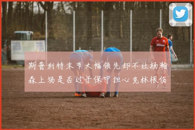 斯普利特末节大幅领先却不让杨瀚森上场是否过于保守担心克林根伤情吗