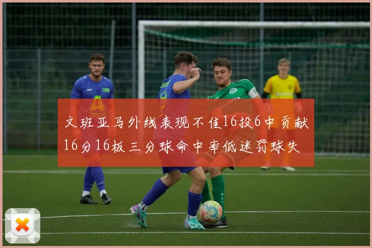 文班亚马外线表现不佳16投6中贡献16分16板三分球命中率低迷罚球失准影响球队表现