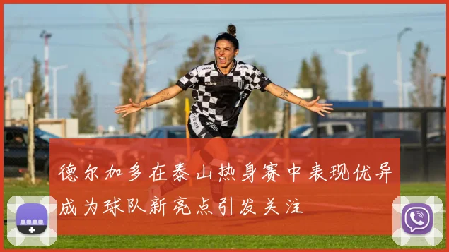 德尔加多在泰山热身赛中表现优异成为球队新亮点引发关注